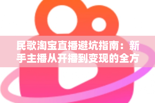 民歌淘宝直播避坑指南:新手主播从开播到变现的全方位攻略 民歌淘宝直播避坑指南:新手主播从开播到变现的全方位攻略