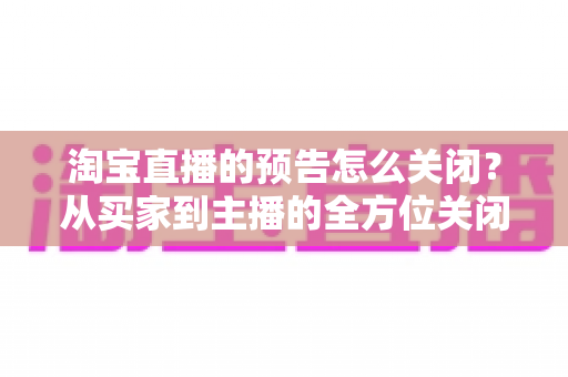淘宝直播的预告怎么关闭？从买家到主播的全方位关闭指南，教你轻松管理直播提醒与预告设置