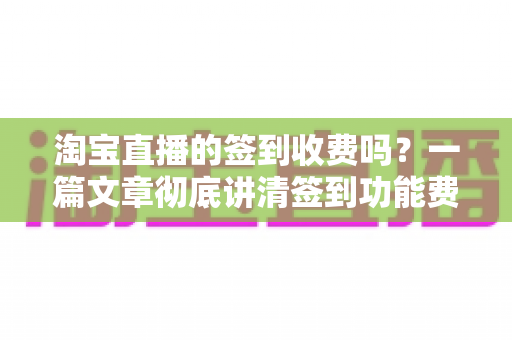淘宝直播的签到收费吗？一篇文章彻底讲清签到功能费用真相与实用指南