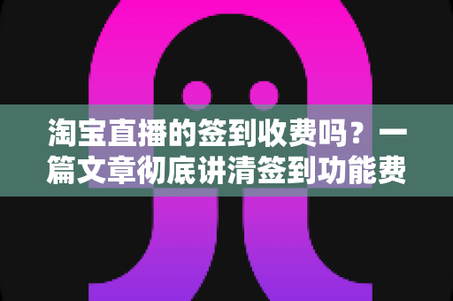淘宝直播的签到收费吗？一篇文章彻底讲清签到功能费用真相与实用指南