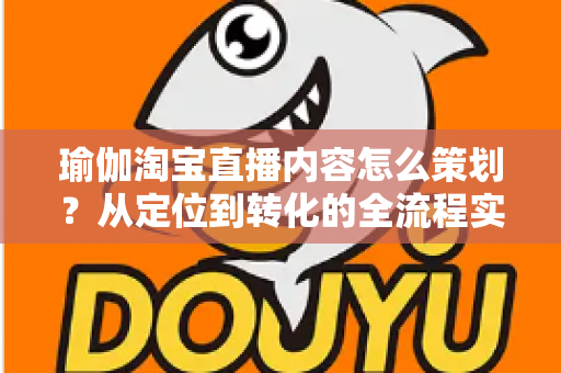 瑜伽淘宝直播内容怎么策划?从定位到转化的全流程实操指南 瑜伽淘宝直播内容怎么策划?从定位到转化的全流程实操指南