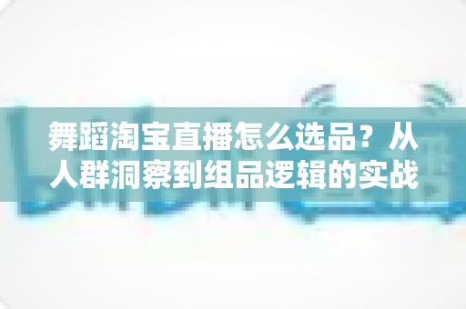 舞蹈淘宝直播怎么选品?从人群洞察到组品逻辑的实战全攻略 舞蹈淘宝直播怎么选品?从人群洞察到组品逻辑的实战全攻略