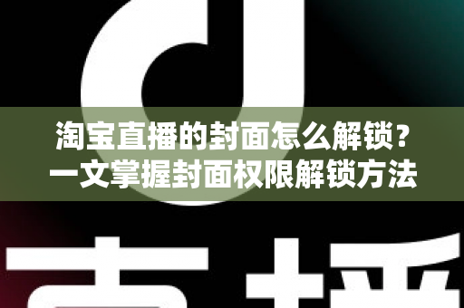 淘宝直播的封面怎么解锁？一文掌握封面权限解锁方法与高点击率设置技巧