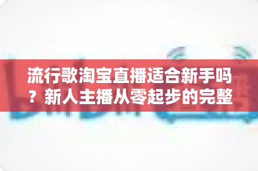 流行歌淘宝直播适合新手吗？新人主播从零起步的完整入局指南与实战技巧解析