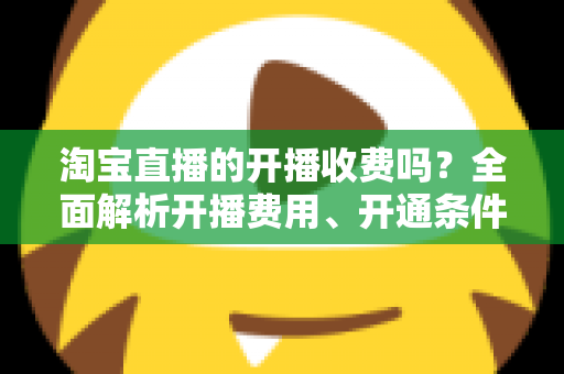 淘宝直播的开播收费吗?全面解析开播费用、开通条件与成本指南 淘宝直播的开播收费吗?全面解析开播费用、开通条件与成本指南
