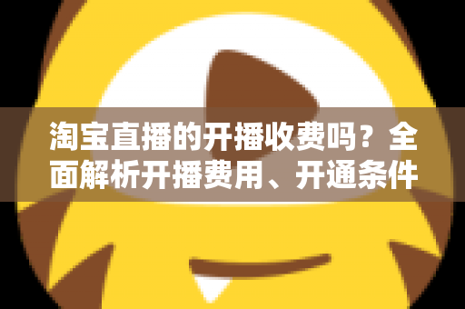 淘宝直播的开播收费吗？全面解析开播费用、开通条件与成本指南