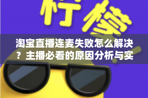 淘宝直播连麦失败怎么解决?主播必看的原因分析与实用修复指南 淘宝直播连麦失败怎么解决?主播必看的原因分析与实用修复指南