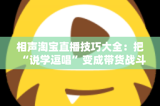 相声淘宝直播技巧大全：把“说学逗唱”变成带货战斗力，让直播间人气与销量双提升