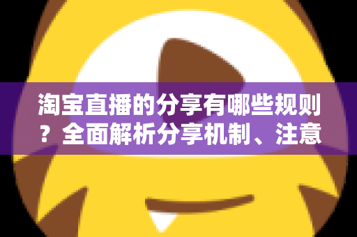 淘宝直播的分享有哪些规则?全面解析分享机制、注意事项与实操指南 淘宝直播的分享有哪些规则?全面解析分享机制、注意事项与实操指南