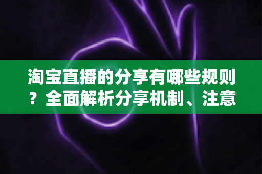 淘宝直播的分享有哪些规则?全面解析分享机制、注意事项与实操指南 淘宝直播的分享有哪些规则?全面解析分享机制、注意事项与实操指南