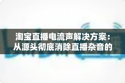 淘宝直播电流声解决方案:从源头彻底消除直播杂音的完整实用指南 淘宝直播电流声解决方案:从源头彻底消除直播杂音的完整实用指南