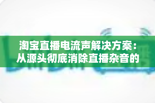 淘宝直播电流声解决方案：从源头彻底消除直播杂音的完整实用指南