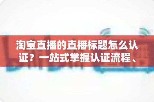 淘宝直播的直播标题怎么认证？一站式掌握认证流程、规则要点与标题优化秘籍