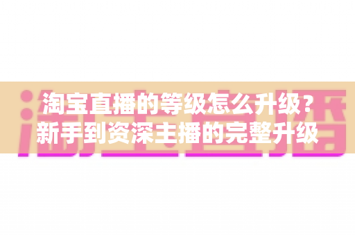 淘宝直播的等级怎么升级？新手到资深主播的完整升级攻略与实用技巧
