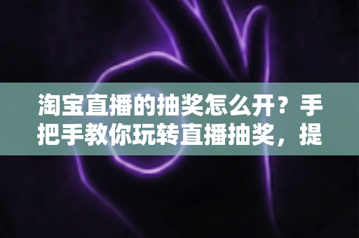 淘宝直播的抽奖怎么开?手把手教你玩转直播抽奖,提升直播间人气与转化 淘宝直播的抽奖怎么开?手把手教你玩转直播抽奖,提升直播间人气与转化