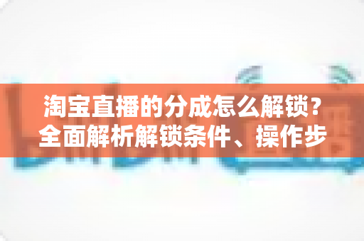 淘宝直播的分成怎么解锁?全面解析解锁条件、操作步骤与收益提升攻略 淘宝直播的分成怎么解锁?全面解析解锁条件、操作步骤与收益提升攻略