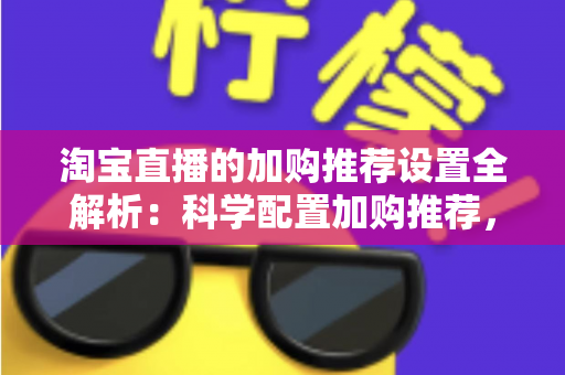 淘宝直播的加购推荐设置全解析：科学配置加购推荐，助力直播间转化率倍增