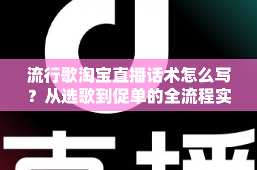 流行歌淘宝直播话术怎么写？从选歌到促单的全流程实战指南