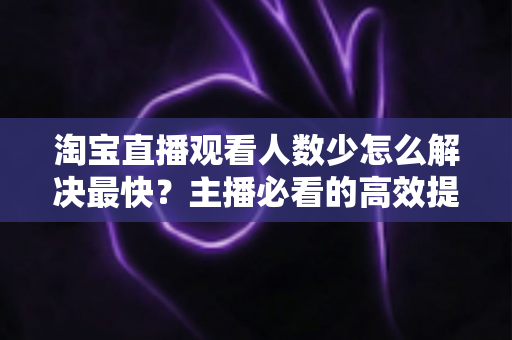淘宝直播观看人数少怎么解决最快?主播必看的高效提升指南 淘宝直播观看人数少怎么解决最快?主播必看的高效提升指南