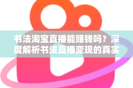 书法淘宝直播能赚钱吗？深度解析书法直播变现的真实收益、运营方法与避坑指南