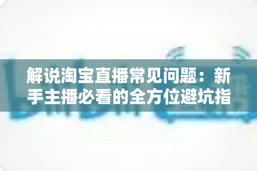 解说淘宝直播常见问题:新手主播必看的全方位避坑指南 解说淘宝直播常见问题:新手主播必看的全方位避坑指南