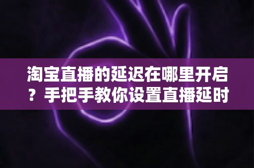 淘宝直播的延迟在哪里开启?手把手教你设置直播延时,让带货更从容、更安全 淘宝直播的延迟在哪里开启?手把手教你设置直播延时,让带货更从容、更安全