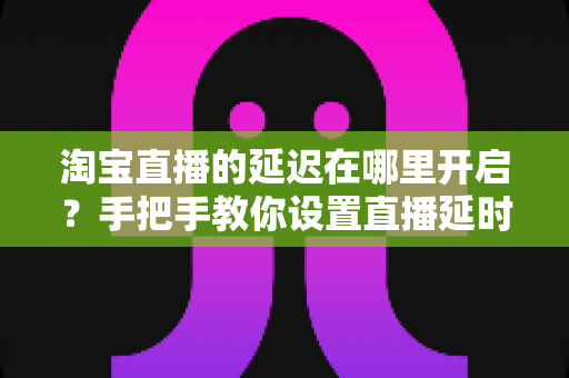 淘宝直播的延迟在哪里开启？手把手教你设置直播延时，让带货更从容、更安全