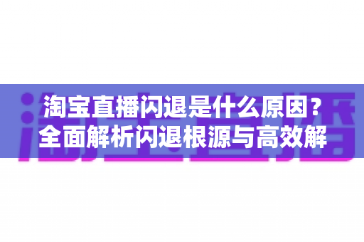 淘宝直播闪退是什么原因?全面解析闪退根源与高效解决方案指南 淘宝直播闪退是什么原因?全面解析闪退根源与高效解决方案指南