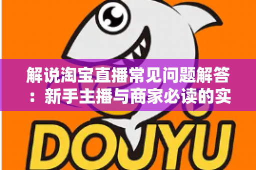 解说淘宝直播常见问题解答：新手主播与商家必读的实战运营指南