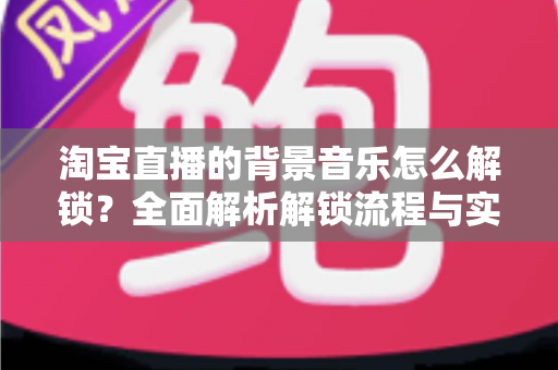 淘宝直播的背景音乐怎么解锁?全面解析解锁流程与实用技巧 淘宝直播的背景音乐怎么解锁?全面解析解锁流程与实用技巧