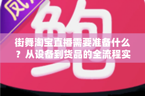 街舞淘宝直播需要准备什么?从设备到货品的全流程实战准备指南 街舞淘宝直播需要准备什么?从设备到货品的全流程实战准备指南
