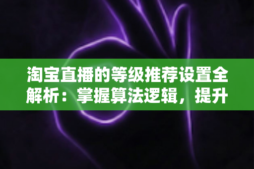 淘宝直播的等级推荐设置全解析:掌握算法逻辑,提升直播间流量与曝光的实战指南 淘宝直播的等级推荐设置全解析:掌握算法逻辑,提升直播间流量与曝光的实战指南