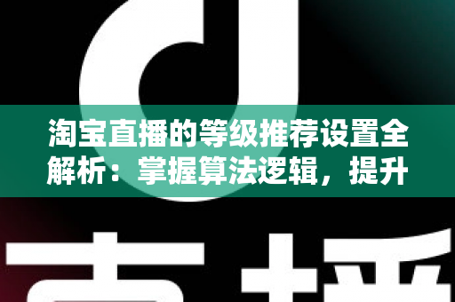 淘宝直播的等级推荐设置全解析:掌握算法逻辑,提升直播间流量与曝光的实战指南 淘宝直播的等级推荐设置全解析:掌握算法逻辑,提升直播间流量与曝光的实战指南