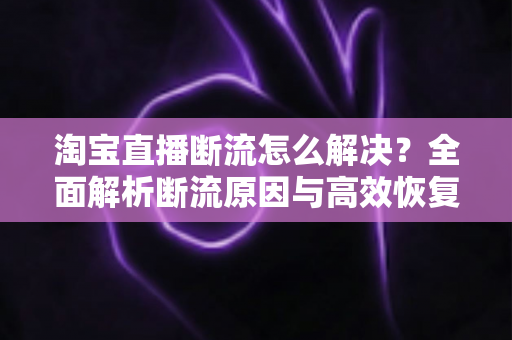 淘宝直播断流怎么解决?全面解析断流原因与高效恢复流量的实战指南 淘宝直播断流怎么解决?全面解析断流原因与高效恢复流量的实战指南