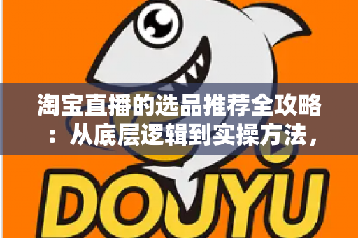 淘宝直播的选品推荐全攻略：从底层逻辑到实操方法，助你打造高转化直播间