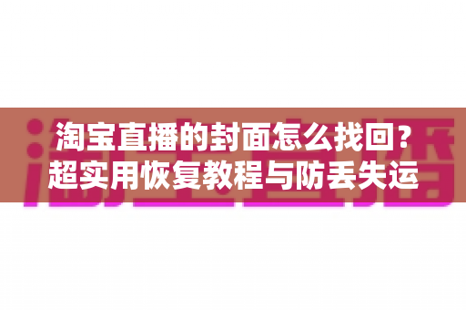 淘宝直播的封面怎么找回？超实用恢复教程与防丢失运营指南一文讲透