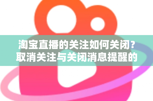淘宝直播的关注如何关闭?取消关注与关闭消息提醒的完整实用教程 淘宝直播的关注如何关闭?取消关注与关闭消息提醒的完整实用教程