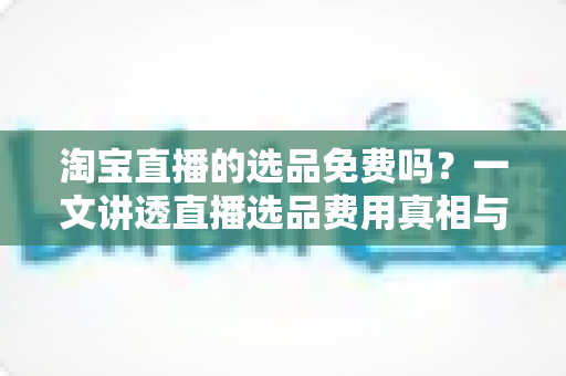 淘宝直播的选品免费吗?一文讲透直播选品费用真相与零成本选品全攻略 淘宝直播的选品免费吗?一文讲透直播选品费用真相与零成本选品全攻略