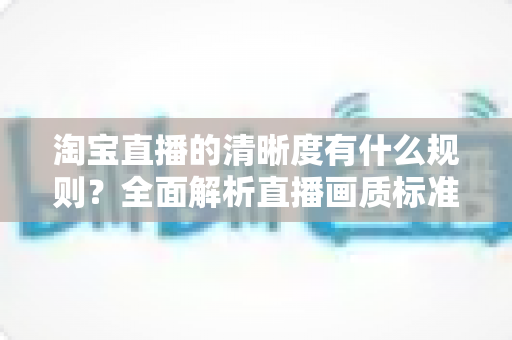 淘宝直播的清晰度有什么规则?全面解析直播画质标准与优化技巧 淘宝直播的清晰度有什么规则?全面解析直播画质标准与优化技巧