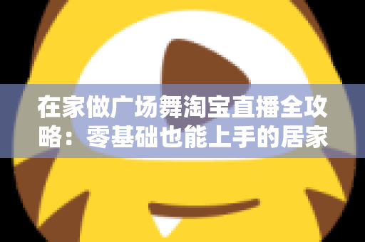 在家做广场舞淘宝直播全攻略:零基础也能上手的居家创业新方式 在家做广场舞淘宝直播全攻略:零基础也能上手的居家创业新方式