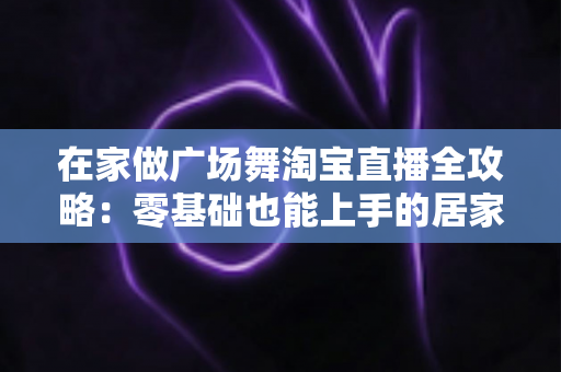 在家做广场舞淘宝直播全攻略:零基础也能上手的居家创业新方式 在家做广场舞淘宝直播全攻略:零基础也能上手的居家创业新方式
