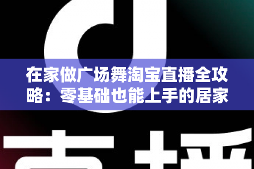 在家做广场舞淘宝直播全攻略：零基础也能上手的居家创业新方式
