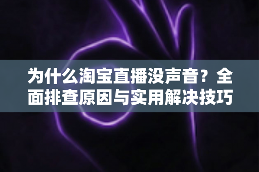 为什么淘宝直播没声音？全面排查原因与实用解决技巧大全