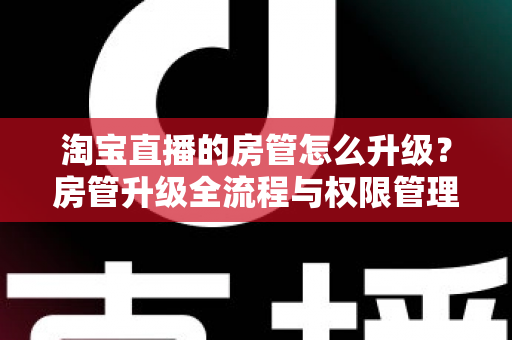 淘宝直播的房管怎么升级？房管升级全流程与权限管理详细指南