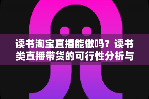 读书淘宝直播能做吗？读书类直播带货的可行性分析与实操指南