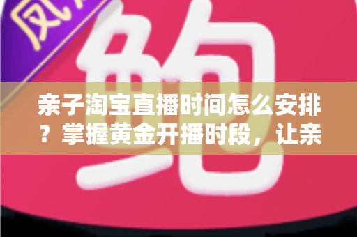 亲子淘宝直播时间怎么安排?掌握黄金开播时段,让亲子直播间流量与转化双提升 亲子淘宝直播时间怎么安排?掌握黄金开播时段,让亲子直播间流量与转化双提升
