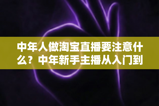 中年人做淘宝直播要注意什么?中年新手主播从入门到避坑的实战指南 中年人做淘宝直播要注意什么?中年新手主播从入门到避坑的实战指南
