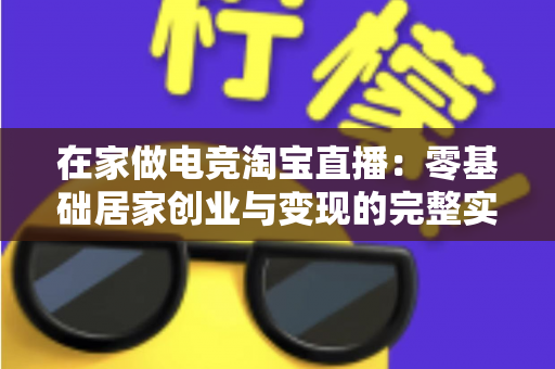 在家做电竞淘宝直播:零基础居家创业与变现的完整实战指南 在家做电竞淘宝直播:零基础居家创业与变现的完整实战指南