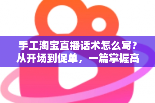 手工淘宝直播话术怎么写？从开场到促单，一篇掌握高转化手工直播话术写作技巧
