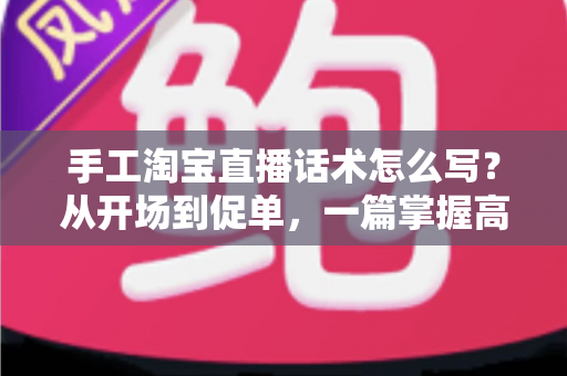 手工淘宝直播话术怎么写？从开场到促单，一篇掌握高转化手工直播话术写作技巧